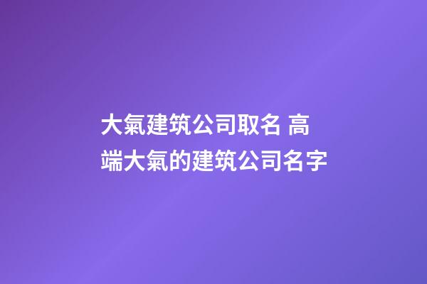 大氣建筑公司取名 高端大氣的建筑公司名字-第1張-公司起名-玄機派